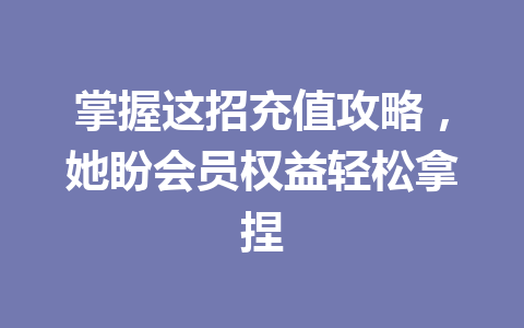 掌握这招充值攻略，她盼会员权益轻松拿捏 一