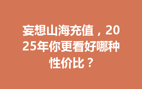 妄想山海充值，2025年你更看好哪种性价比？ 一
