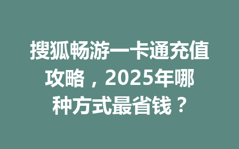 搜狐畅游一卡通充值攻略，2025年哪种方式最省钱？ 一