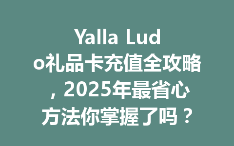Yalla Ludo礼品卡充值全攻略，2025年最省心方法你掌握了吗？ 一