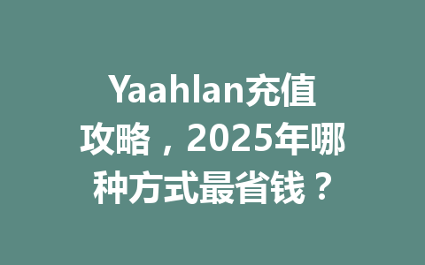 Yaahlan充值攻略,2025年哪种方式最省钱? 一
