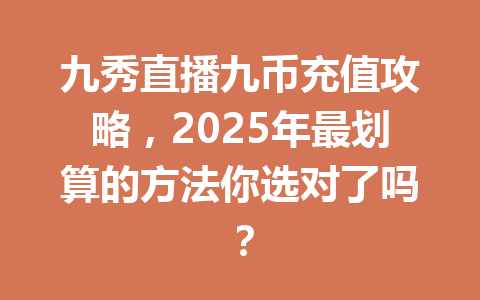 九秀直播九币充值攻略,2025年最划算的方法你选对了吗? 一
