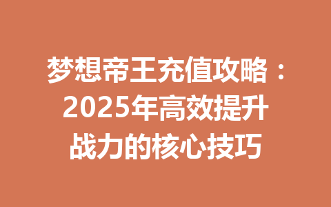 梦想帝王充值攻略：2025年高效提升战力的核心技巧 一