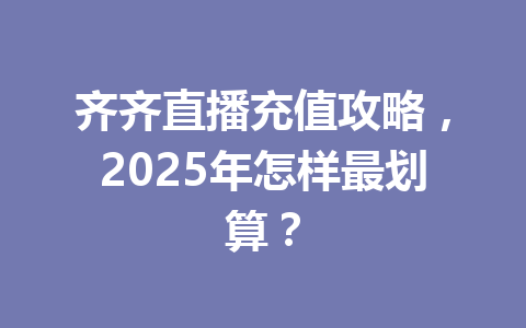 齐齐直播充值攻略，2025年怎样最划算？ 一