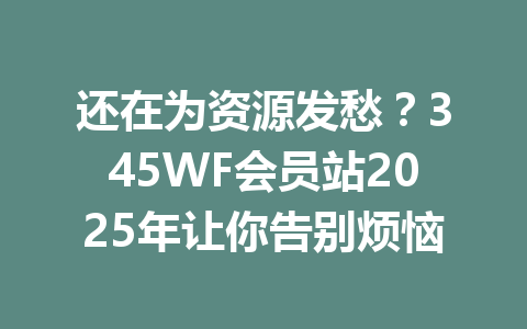 还在为资源发愁？345WF会员站2025年让你告别烦恼 一
