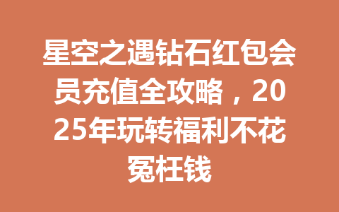 星空之遇钻石红包会员充值全攻略，2025年玩转福利不花冤枉钱 一