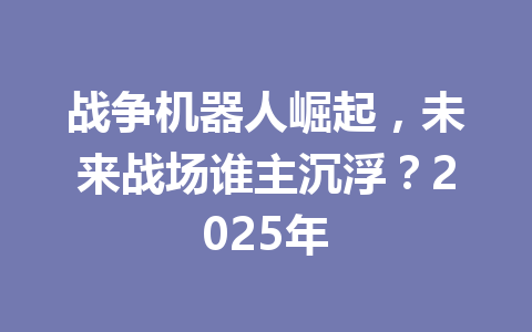战争机器人崛起，未来战场谁主沉浮？2025年 一