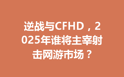逆战与CFHD，2025年谁将主宰射击网游市场？ 一