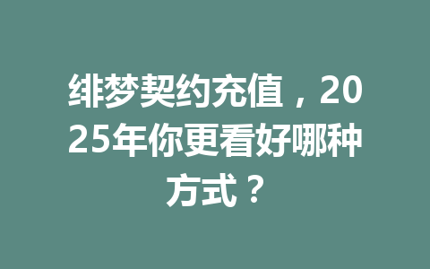 绯梦契约充值，2025年你更看好哪种方式？ 一