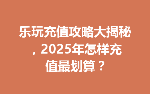 乐玩充值攻略大揭秘,2025年怎样充值最划算? 一