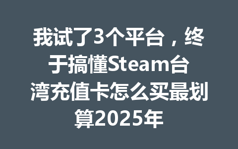 我试了3个平台，终于搞懂Steam台湾充值卡怎么买最划算2025年 一