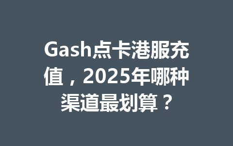 Gash点卡港服充值，2025年哪种渠道最划算？ 一