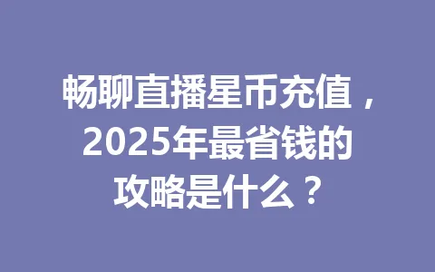 畅聊直播星币充值，2025年最省钱的攻略是什么？ 一