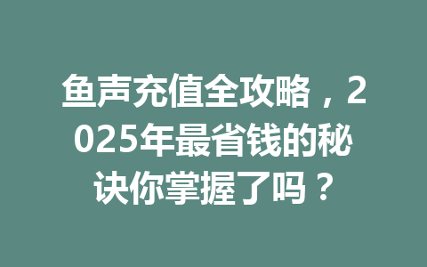 鱼声充值全攻略，2025年最省钱的秘诀你掌握了吗？ 一