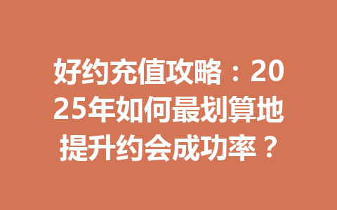 好约充值攻略：2025年如何最划算地提升约会成功率？ 一