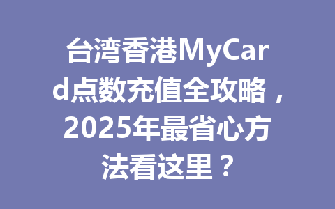 台湾香港MyCard点数充值全攻略，2025年最省心方法看这里？ 一