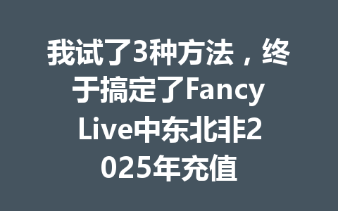 我试了3种方法，终于搞定了FancyLive中东北非2025年充值 一