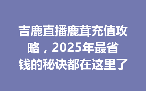 吉鹿直播鹿茸充值攻略,2025年最省钱的秘诀都在这里了 一