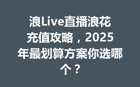 浪Live直播浪花充值攻略，2025年最划算方案你选哪个？ 一