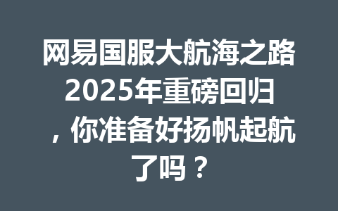 网易国服大航海之路2025年重磅回归，你准备好扬帆起航了吗？ 一