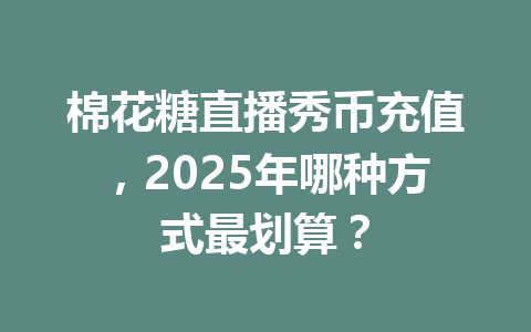 棉花糖直播秀币充值，2025年哪种方式最划算？ 一