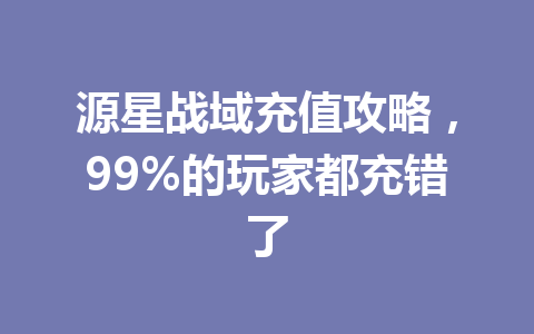 源星战域充值攻略，99%的玩家都充错了 一