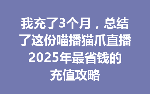 我充了3个月，总结了这份喵播猫爪直播2025年最省钱的充值攻略 一