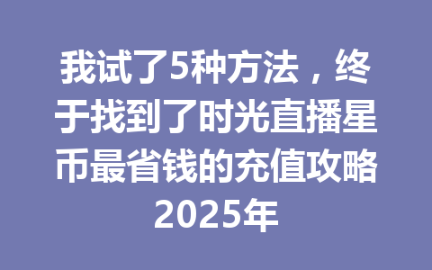 我试了5种方法,终于找到了时光直播星币最省钱的充值攻略2025年 一