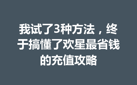 我试了3种方法，终于搞懂了欢星最省钱的充值攻略 一
