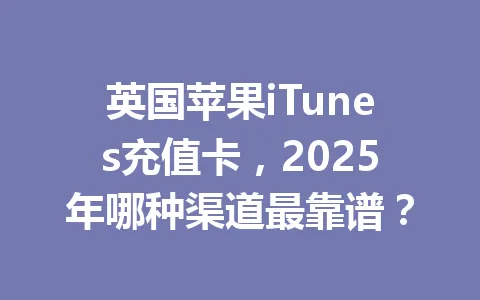 英国苹果iTunes充值卡，2025年哪种渠道最靠谱？ 一