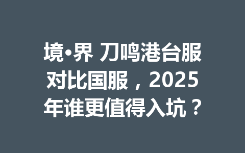 境·界 刀鸣港台服对比国服，2025年谁更值得入坑？ 一