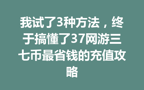 我试了3种方法，终于搞懂了37网游三七币最省钱的充值攻略 一