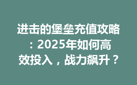 进击的堡垒充值攻略：2025年如何高效投入，战力飙升？ 一