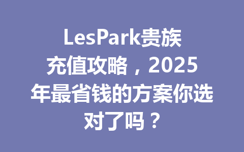 LesPark贵族充值攻略，2025年最省钱的方案你选对了吗？ 一