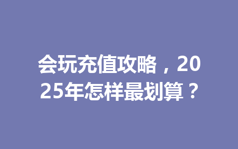 会玩充值攻略,2025年怎样最划算? 一
