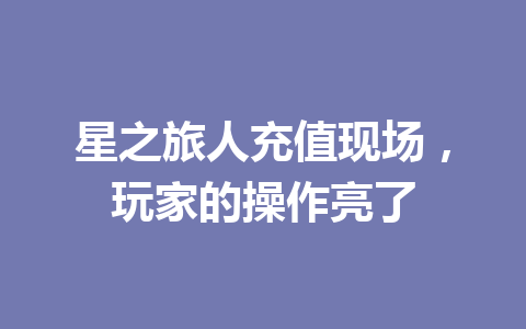 星之旅人充值现场，玩家的操作亮了 一