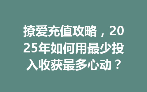 撩爱充值攻略，2025年如何用最少投入收获最多心动？ 一
