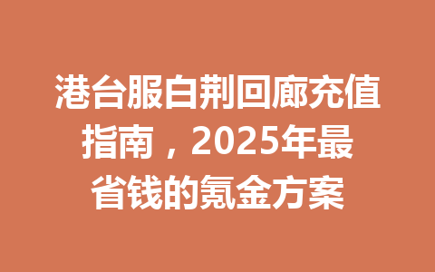 港台服白荆回廊充值指南,2025年最省钱的氪金方案 一