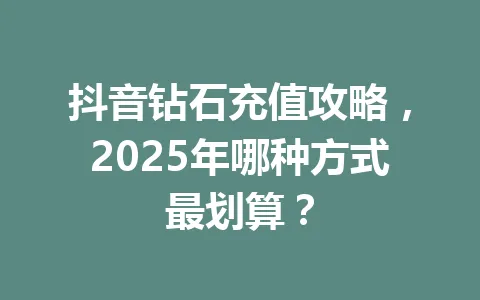 抖音钻石充值攻略，2025年哪种方式最划算？ 一