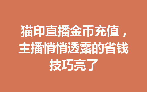 猫印直播金币充值,主播悄悄透露的省钱技巧亮了 一
