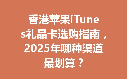 香港苹果iTunes礼品卡选购指南，2025年哪种渠道最划算？ 一