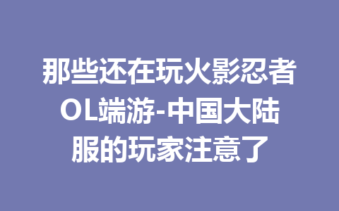 那些还在玩火影忍者OL端游-中国大陆服的玩家注意了 一