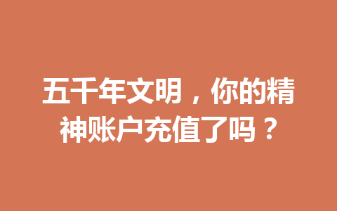 五千年文明，你的精神账户充值了吗？ 一