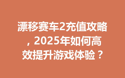 漂移赛车2充值攻略,2025年如何高效提升游戏体验? 一