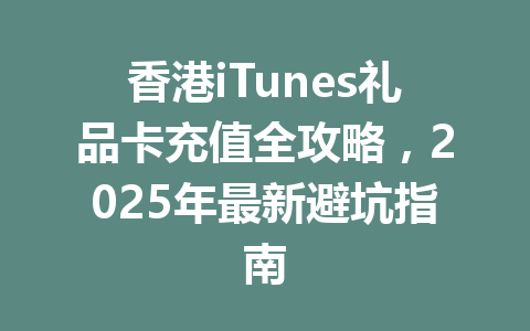香港iTunes礼品卡充值全攻略，2025年最新避坑指南 一