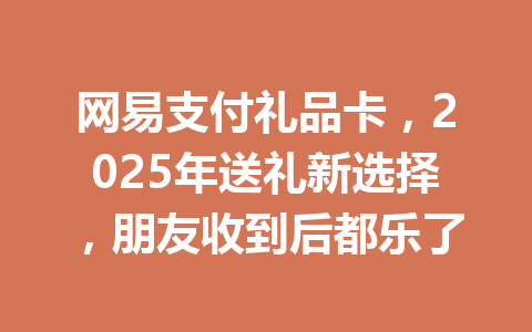 网易支付礼品卡，2025年送礼新选择，朋友收到后都乐了 一