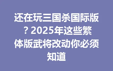 还在玩三国杀国际版？2025年这些繁体版武将改动你必须知道 一