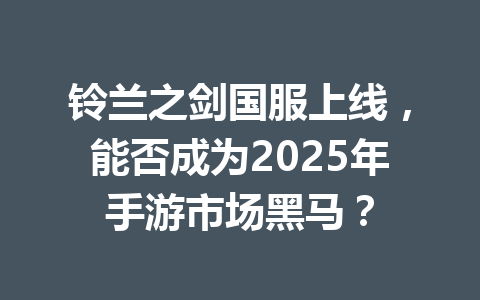 铃兰之剑国服上线，能否成为2025年手游市场黑马？ 一