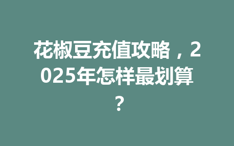 花椒豆充值攻略,2025年怎样最划算? 一