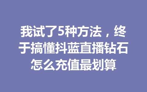 我试了5种方法，终于搞懂抖蓝直播钻石怎么充值最划算 一